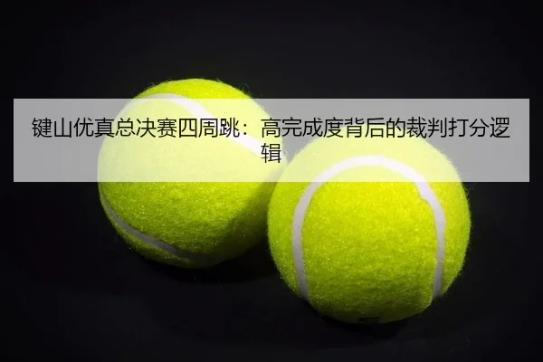 键山优真总决赛四周跳：高完成度背后的裁判打分逻辑