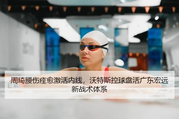 周琦腰伤痊愈激活内线，沃特斯控球盘活广东宏远新战术体系